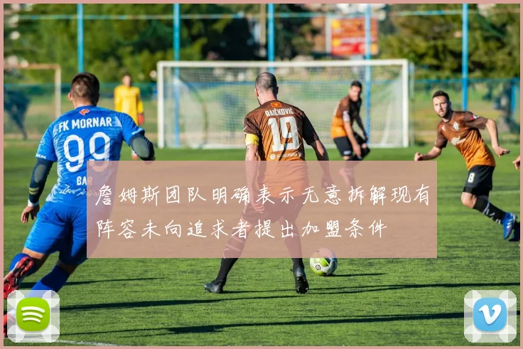 詹姆斯团队明确表示无意拆解现有阵容未向追求者提出加盟条件